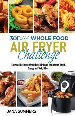30 Day Whole Food Air Fryer Challenge: Easy and Delicious Whole Food Air Fryer Recipes for Health, Energy and Weight Loss by Dana Summers