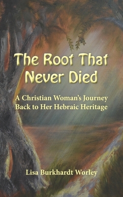 The Root That Never Died: A Christian Woman's Journey Back to Her Hebraic Heritage by Lisa Burkhardt Worley