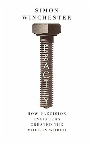 Exactly: How Precision Engineers Created the Modern World by Simon Winchester