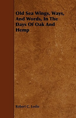 Old Sea Wings, Ways, And Words, In The Days Of Oak And Hemp by Robert C. Leslie