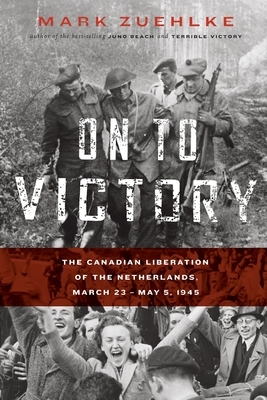 On to Victory: The Canadian Liberation of the Netherlands, March 23-May 5, 1945 by Mark Zuehlke