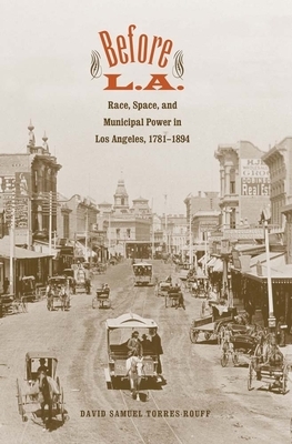 Before L.A.: Race, Space, and Municipal Power in Los Angeles, 1781-1894 by David Samuel Torres-Rouff