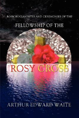 Rosicrucian Rites and Ceremonies of the Fellowship of the Rosy Cross by Founder of the Holy Order of the Golden Dawn Arthur Edward Waite by Arthur Edward Waite