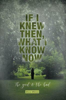 If I Knew Then, What I Know Now: The Good & The Bad by Rose White