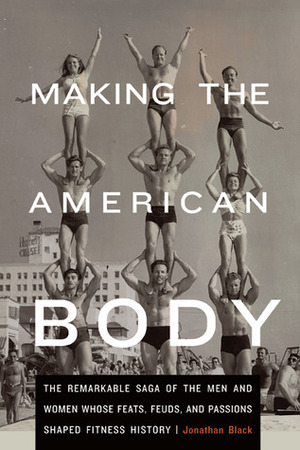 Making the American Body: The Remarkable Saga of the Men and Women Whose Feats, Feuds, and Passions Shaped Fitness History by Jonathan Black