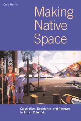 Making Native Space: Colonialism, Resistance, and Reserves in British Columbia by R. Cole Harris