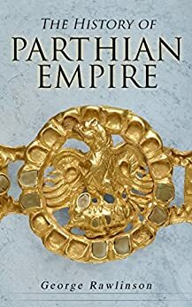 The History of Parthian Empire: Illustrated Edition: A Complete History from the Establishment to the Downfall of the Empire: Geography of Parthia Proper, ... Parthians, Revolts of Bactria and Parthia by George Rawlinson