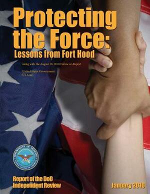 Protecting the Force: Lessons from Fort Hood - Report of the DoD Independent Review January 2010 along with the August 18, 2010 Follow-on Re by United States Government Us Army
