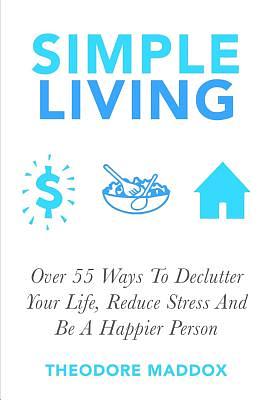 Simple Living: Over 55 Ways To Declutter Your Life, Reduce Stress And Be a Happier Person by Theodore Maddox