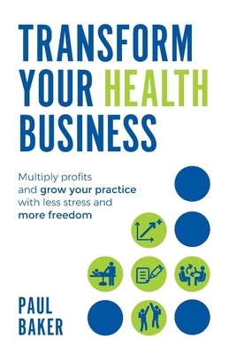 Transform your Health Business: Multiply profits and grow your practice with less stress and more freedom by Paul Baker