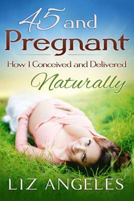 45 and Pregnant: How I Conceived and Delivered Naturally by Liz Angeles