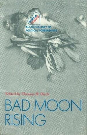 Bad Moon Rising: An Anthology of Political Forebodings by Michael Moorcock, Harlan Ellison, Charles Naylor, Carol Emshwiller, Robert Silverberg, Peter Schjeldahl, George Alec Effinger, Dick Gallup, Gene Wolfe, Norman Rush, Kit Reed, Raylyn Moore, Marilyn Hacker, John Sladek, Kate Wilhelm, Thomas M. Disch, Malcolm Braly