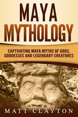 Maya Mythology: Captivating Maya Myths of Gods, Goddesses and Legendary Creatures by Matt Clayton
