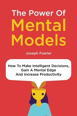 The Power Of Mental Models: How To Make Intelligent Decisions, Gain A Mental Edge And Increase Productivity by Joseph Fowler, Patrick Magana