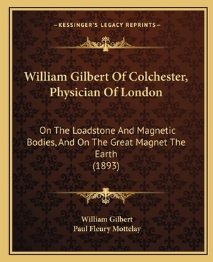 William Gilbert of Colchester, Physician of London: On the Loadstone and Magnetic Bodies, and on the Great Magnet the Earth (1893) by William Gilbert
