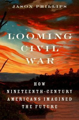 Looming Civil War: How Nineteenth-Century Americans Imagined the Future by Jason Phillips