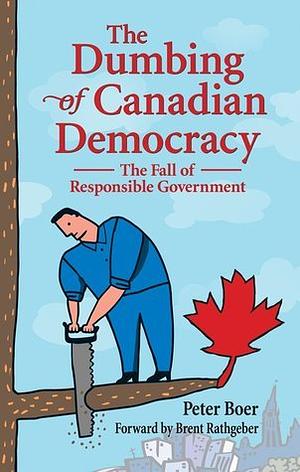 The Dumbing of Canadian Democracy: The Fall of Responsible Government by Peter Boer