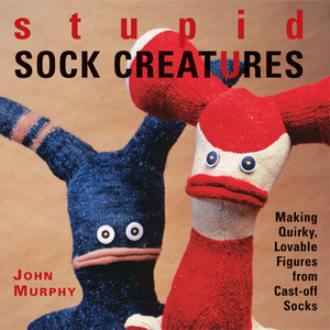 Stupid Sock Creatures: Making Quirky, Lovable Figures from Cast-off Socks by John Murphy