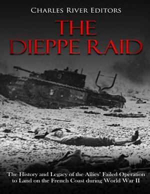 The Dieppe Raid: The History and Legacy of the Allies' Failed Operation to Land on the French Coast during World War II by Charles River Editors