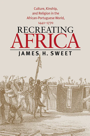 Recreating Africa: Culture, Kinship, and Religion in the African-Portuguese World, 1441-1770 by James H. Sweet