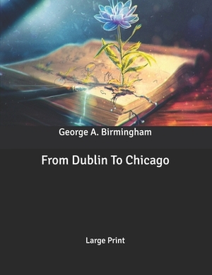 From Dublin To Chicago: Large Print by George A. Birmingham
