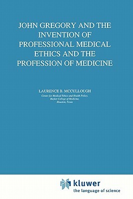 John Gregory and the Invention of Professional Medical Ethics and the Profession of Medicine by Laurence B. McCullough