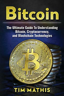 Bitcoin: The Ultimate Guide To Understanding Bitcoin, Cryptocurrency, and Blockchain Technologies by Tim Mathis