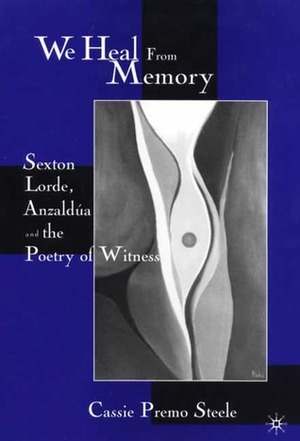 We Heal From Memory: Sexton, Lorde, Anzaldúa, and the Poetry of Witness by Cassie Premo Steele