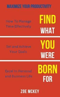 Find What You Were Born For: How To Manage Time Effectively, Set and Achieve Goals Excel in Personal and Business Life - Maximize Your Productivity by Zoe McKey