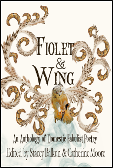 Fiolet & Wing: An Anthology of Domestic Fabulist Poetry by Sheila Squillante, Shannon Connor Winward, jacquelyn shah, Karla Linn Merrifield, Emily Rose Cole, Kelly Fordon, Nandini Dhar, Jen Rouse, Susan J. Erickson, Eileen Malone, Emari DiGiorgio, Mercedes Webb-Pullman, Melinda Palacio, Sarah Gerkensmeyer, Megan McSparren Parker, Susan Rich, paulA neves, Jill Crammond, Claire Ibarra, Nora Boxer, Ingrid Jendrzejewski, Miriam Bird Greenberg, Akua Lezli Hope, Shelley Puhak, Jennifer MacBain-Stephens, Carolyn Hembree, Elizabeth Wolf, Sandra Marchetti, Hilary King, Elizabeth Vignali, Beatriz Fitzgerald Fernandez, Erin Elizabeth Smith, Sara Fetherolf, Mary Bamburg, Melissa Atkinson Mercer, Jade Hurter, Emily Vogel, Lana Bella, Carolyn Moore, E. Kristin Anderson, Sarah Ann Winn, Melanie Dunbar, Jennifer Martelli, Tammy Bendetti, Kelli Russell Agodon, Carol Guess, Kelly Dolejsi, Laura Madeline Wiseman, Catherine Moore, Jan Chronister, Caitlin Thomson, Kristin Zimet, M. Brett Gaffney, Martha Silano, Anna Weber, Ellen Estai, Magdelene Fry, Mag Gabbert, Sarah Brown Weisman, Lauren Carlson, Dori Appel, Annah Browning, Robin Carstensen, Jennifer Givhan, Stella Radulescu, Sandra Anfang, Stacey Balkun, Emily Shearer, Cecilia Woloch, Jackie Sherbow, Jane Frank, Marie-Elizabeth Mali, Catherine Kyle, Patricia J. Esposito, Minal Hajratwala, Wendy Taylor Carlisle, Jinn Bug, Kristin Chang