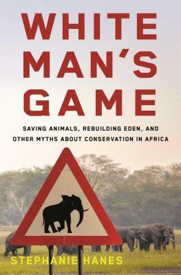 White Man's Game: Saving Animals, Rebuilding Eden, and Other Myths of Conservation in Africa by Stephanie Hanes
