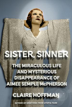 Sister, Sinner: The Miraculous Life and Mysterious Disappearance of Aimee Semple McPherson by Claire Hoffman