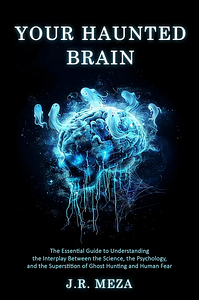 Your Haunted Brain: The Essential Guide to Understanding the Interplay Between the Science, the Psychology, and the Superstition of Ghost Hunting and Human Fear by J.R. Meza