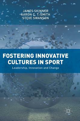 Fostering Innovative Cultures in Sport: Leadership, Innovation and Change by Aaron C. T. Smith, Steve Swanson, James Skinner