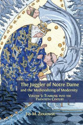 The Juggler of Notre Dame and the Medievalizing of Modernity: Volume 5: Tumbling Into the Twentieth Century by Jan M. Ziolkowski