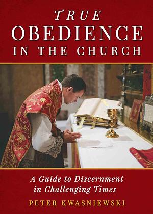 True Obedience in the Church: A Guide to Discernment in Challenging Times by Peter Kwasniewski, Peter Kwasniewski