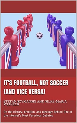 It's Football, Not Soccer (And Vice Versa): On the History, Emotion, and Ideology Behind One of the Internet's Most Ferocious Debates by Stefan Szymanski, Silke-Maria Weineck