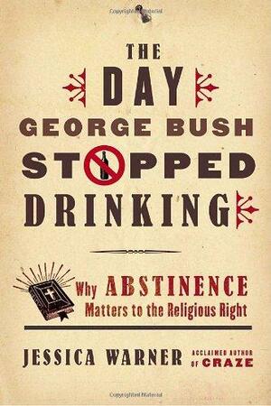 The Day George Bush Stopped Drinking: Why Abstinence Matters to the Religious Right by Jessica Warner