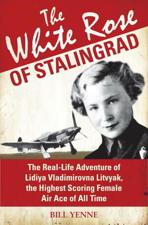 The White Rose of Stalingrad: The Real-Life Adventure of Lidiya Vladimirovna Litvyak, the Highest Scoring Female Air Ace of All Time by Bill Yenne