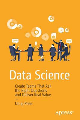 Data Science: Create Teams That Ask the Right Questions and Deliver Real Value by Doug Rose