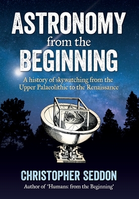 Astronomy: from the beginning: A history of skywatching and early astronomers from cave paintings and stone circles to the Renais by Christopher Seddon