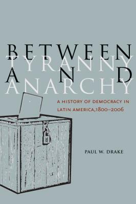 Between Tyranny and Anarchy: A History of Democracy in Latin America, 1800-2006 by Paul W. Drake