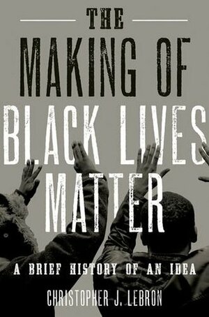 The Making of Black Lives Matter: A Brief History of an Idea by Christopher J. Lebron