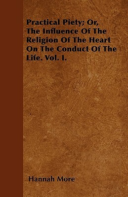 Practical Piety; Or, The Influence Of The Religion Of The Heart On The Conduct Of The Life. Vol. I. by Hannah More