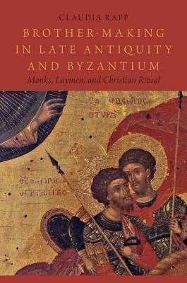 Brother-Making in Late Antiquity and Byzantium: Monks, Laymen, and Christian Ritual by Claudia Rapp