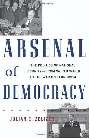 Arsenal of Democracy: The Politics of National Security - From World War II to the War on Terrorism by Julian E. Zelizer, Julian E. Zelizer