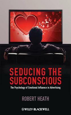 Seducing the Subconscious: The Psychology of Emotional Influence in Advertising by Robert Heath