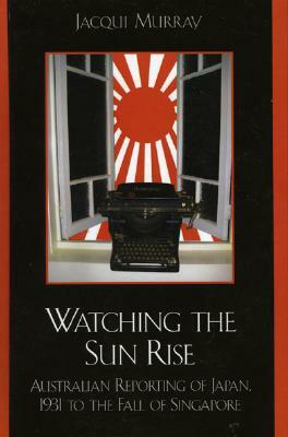 Watching the Sun Rise: Australian Reporting of Japan, 1931 to the Fall of Singapore by Jacqui Murray