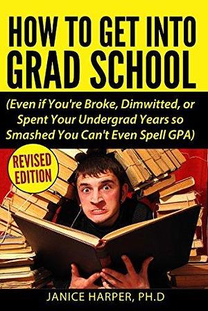 How To Get Into Grad School: Even if You're Broke, Dimwitted, or Spent Your Undergrad Years so Smashed You Can't Even Spell GPA by Janice Harper, Janice Harper