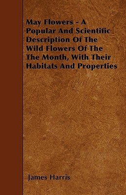 May Flowers - A Popular And Scientific Description Of The Wild Flowers Of The The Month, With Their Habitats And Properties by James Harris